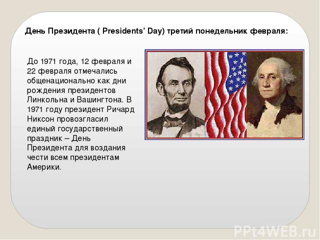День Президента ( Presidents' Day) третий понедельник февраля: До 1971 года, 12 февраля и 22 февраля отмечались общенационально как дни рождения президентов Линкольна и Вашингтона. В 1971 году президент Ричард Никсон провозгласил единый государствен…
