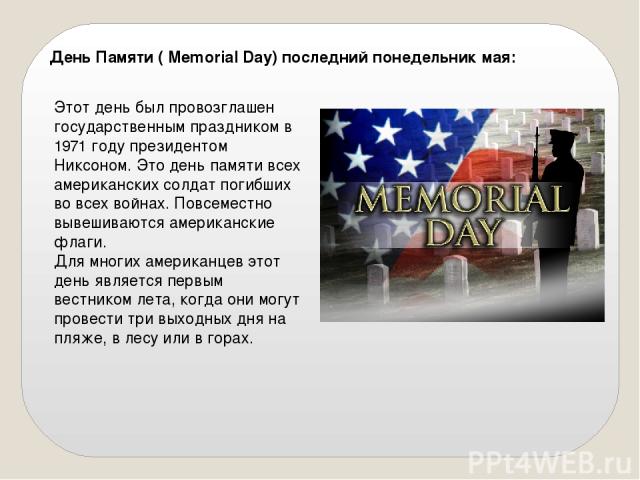 День Памяти ( Memorial Day) последний понедельник мая: Этот день был провозглашен государственным праздником в 1971 году президентом Никсоном. Это день памяти всех американских солдат погибших во всех войнах. Повсеместно вывешиваются американские фл…