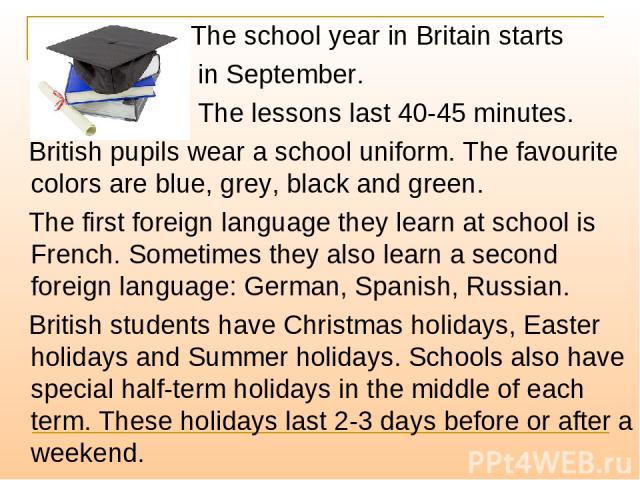 The school year in Britain starts in September. The lessons last 40-45 minutes. British pupils wear a school uniform. The favourite colors are blue, grey, black and green. The first foreign language they learn at school is French. Sometimes they als…