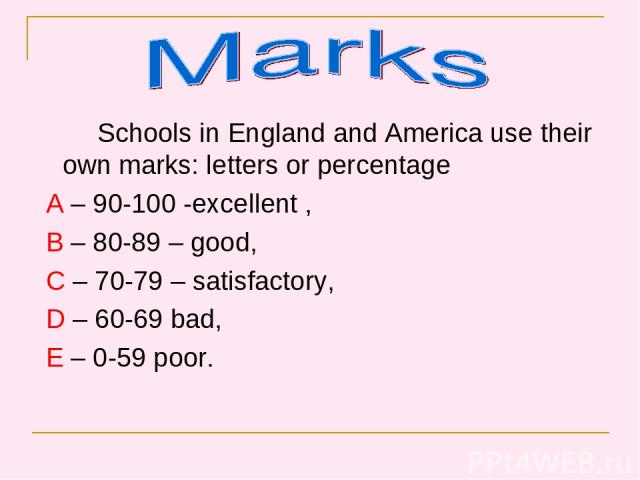 Schools in England and America use their own marks: letters or percentage A – 90-100 -excellent , B – 80-89 – good, C – 70-79 – satisfactory, D – 60-69 bad, E – 0-59 poor.