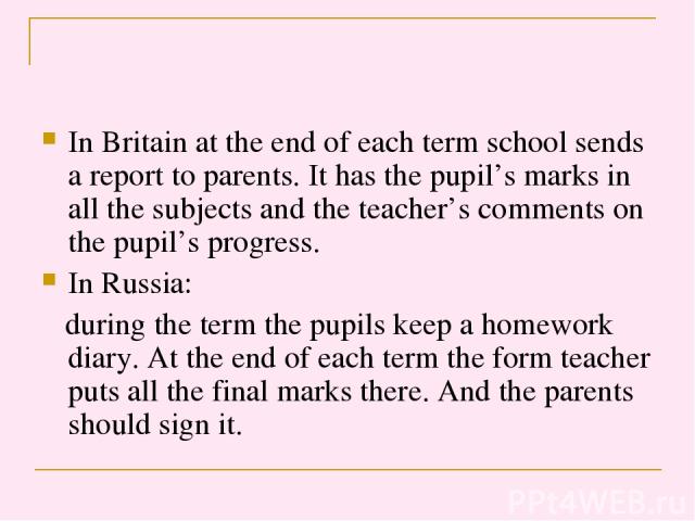 In Britain at the end of each term school sends a report to parents. It has the pupil’s marks in all the subjects and the teacher’s comments on the pupil’s progress. In Russia: during the term the pupils keep a homework diary. At the end of each ter…