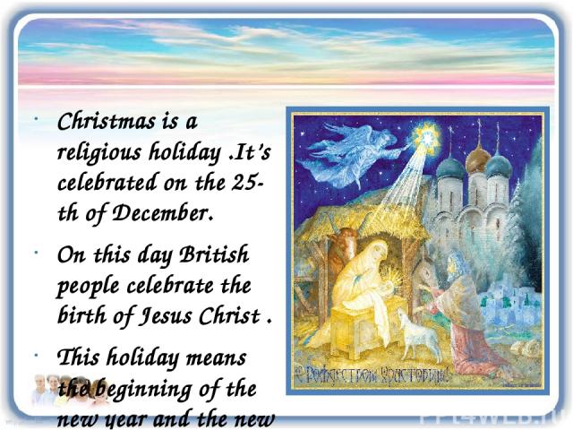 Christmas is a religious holiday .It’s celebrated on the 25-th of December. On this day British people celebrate the birth of Jesus Christ . This holiday means the beginning of the new year and the new life.
