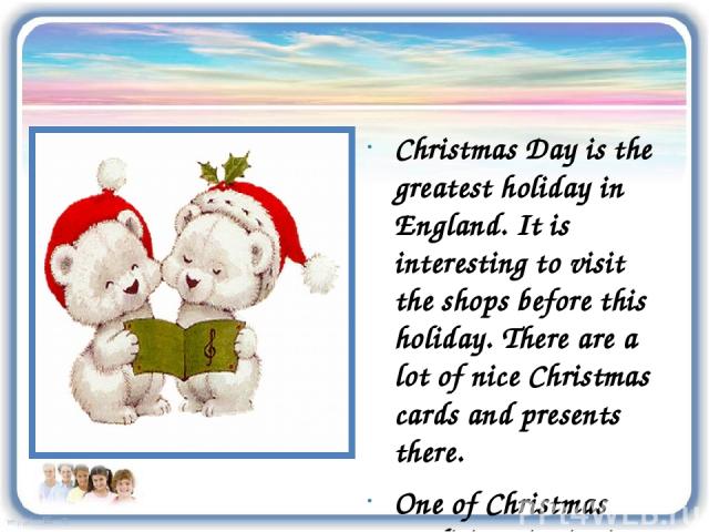Christmas Day is the greatest holiday in England. It is interesting to visit the shops before this holiday. There are a lot of nice Christmas cards and presents there. One of Christmas traditions is singing carols