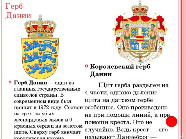 Герб Дании Герб Дании — один из главных государственных символов страны. В современном виде был принят в 1972 году. Состоит из трех голубых леопардовых львов и 9 красных сердец на золотом щите. Сверху герб венчает королевская корона. Королевский гер…