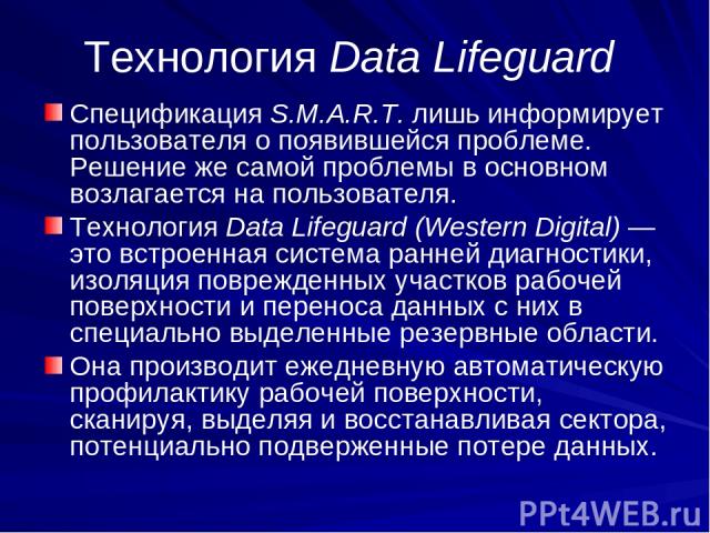 Технология Data Lifeguard Спецификация S.M.A.R.T. лишь информирует пользователя о появившейся проблеме. Решение же самой проблемы в основном возлагается на пользователя. Технология Data Lifeguard (Western Digital) — это встроенная система ранней диа…