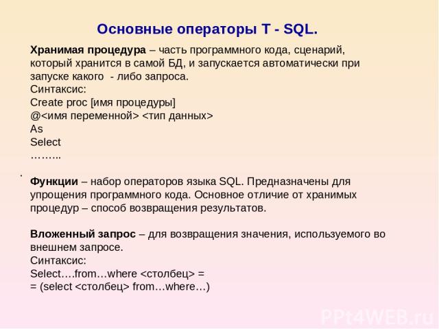 Основные операторы T - SQL. . Хранимая процедура – часть программного кода, сценарий, который хранится в самой БД, и запускается автоматически при запуске какого - либо запроса. Синтаксис: Create proc [имя процедуры] @ As Select ……... Функции – набо…