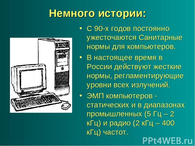 Немного истории: С 90-х годов постоянно ужесточаются Санитарные нормы для компьютеров. В настоящее время в России действуют жесткие нормы, регламентирующие уровни всех излучений. ЭМП компьютеров - статических и в диапазонах промышленных (5 Гц – 2 кГ…