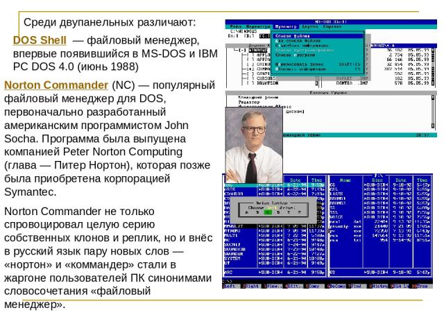 DOS Shell  — файловый менеджер, впервые появившийся в MS-DOS и IBM PC DOS 4.0 (июнь 1988) Norton Commander (NC) — популярный файловый менеджер для DOS, первоначально разработанный американским программистом John Socha. Программа была выпущена компан…