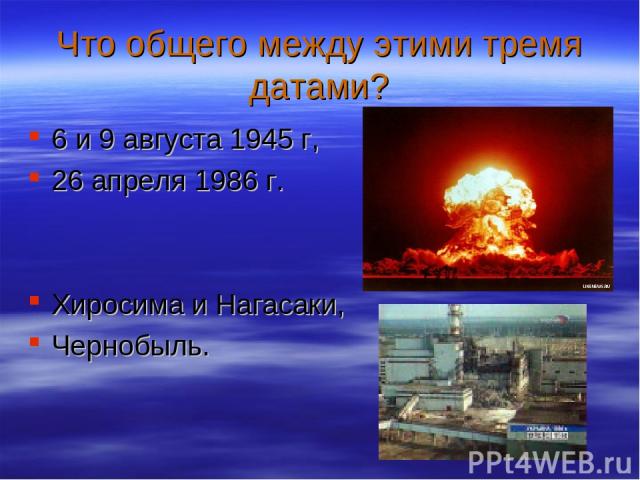 Что общего между этими тремя датами? 6 и 9 августа 1945 г, 26 апреля 1986 г. Хиросима и Нагасаки, Чернобыль.