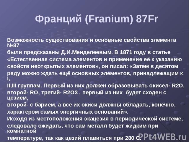 Франций (Franium) 87Fr Возможность существования и основные свойства элемента №87 были предсказаны Д.И.Менделеевым. В 1871 году в статье «Естественная система элементов и применение её к указанию свойств неоткрытых элементов», он писал: «Затем в дес…