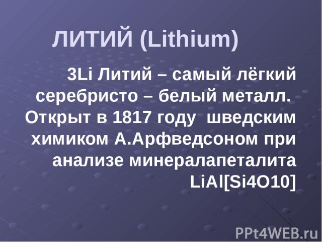 ЛИТИЙ (Lithium) 3Li Литий – самый лёгкий серебристо – белый металл. Открыт в 1817 году шведским химиком А.Арфведсоном при анализе минералапеталита LiAl[Si4O10]