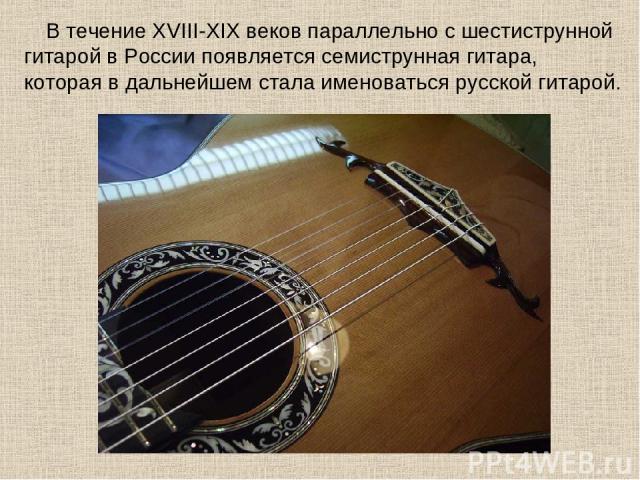 В течение XVIII-XIX веков параллельно с шестиструнной гитарой в России появляется семиструнная гитара, которая в дальнейшем стала именоваться русской гитарой.