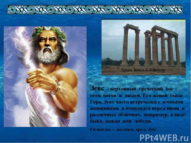 Храм Зевса в Афинах Зевс – верховный греческий бог – отец богов и людей. Его женой была Гера. Зевс часто встречался с земными женщинами и появлялся перед ними в различных обличиях, например, в виде быка, дождя или лебедя. Символы – молния, орел, дуб.