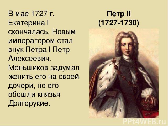 Петр ll (1727-1730) В мае 1727 г. Екатерина l скончалась. Новым императором стал внук Петра l Петр Алексеевич. Меньшиков задумал женить его на своей дочери, но его обошли князья Долгорукие.