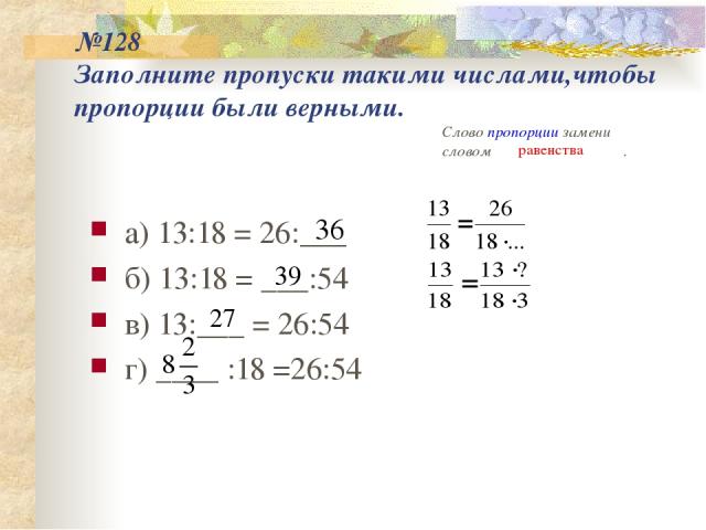№128 Заполните пропуски такими числами,чтобы пропорции были верными. а) 13:18 = 26:___ б) 13:18 = ___:54 в) 13:___ = 26:54 г) ____ :18 =26:54 Слово пропорции замени словом . равенства