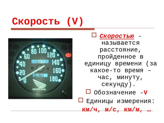 Скорость (V) Скоростью - называется расстояние, пройденное в единицу времени (за какое-то время – час, минуту, секунду). Обозначение -V Единицы измерения: км/ч, м/с, км/м, …