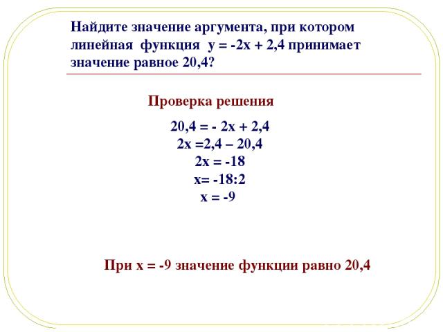 Найдите значение аргумента, при котором линейная функция y = -2x + 2,4 принимает значение равное 20,4? Проверка решения При x = -9 значение функции равно 20,4 20,4 = - 2x + 2,4 2x =2,4 – 20,4 2x = -18 x= -18:2 x = -9