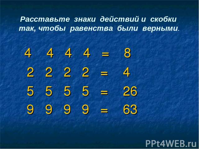 Расставьте знаки действий и скобки так, чтобы равенства были верными. 4 4 4 4 = 8 2 2 2 2 = 4 5 5 5 5 = 26 9 9 9 9 = 63