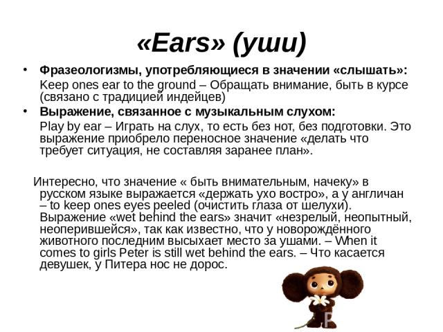 «Ears» (уши) Фразеологизмы, употребляющиеся в значении «слышать»: Keep ones ear to the ground – Обращать внимание, быть в курсе (связано с традицией индейцев) Выражение, связанное с музыкальным слухом: Play by ear – Играть на слух, то есть без нот, …