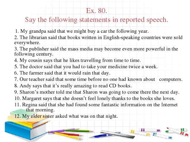 Ex. 80. Say the following statements in reported speech. 1. My grandpa said that we might buy a car the following year. 2. The librarian said that books written in English-speaking countries were sold everywhere. 3. The publisher said the mass media…
