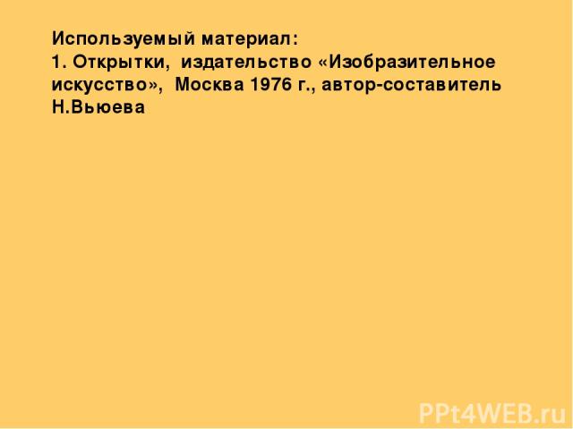 Используемый материал: 1. Открытки, издательство «Изобразительное искусство», Москва 1976 г., автор-составитель Н.Вьюева