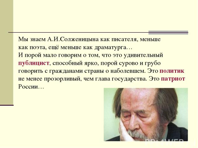Мы знаем А.И.Солженицына как писателя, меньше как поэта, ещё меньше как драматурга… И порой мало говорим о том, что это удивительный публицист, способный ярко, порой сурово и грубо говорить с гражданами страны о наболевшем. Это политик не менее проз…