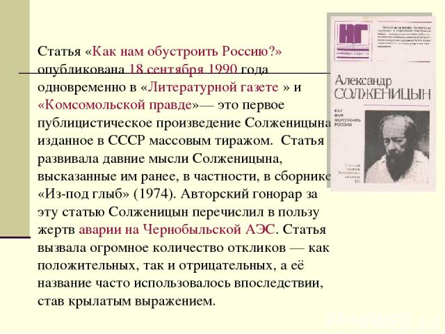 Статья «Как нам обустроить Россию?» опубликована 18 сентября 1990 года одновременно в «Литературной газете » и «Комсомольской правде»— это первое публицистическое произведение Солженицына, изданное в СССР массовым тиражом. Статья развивала давние мы…