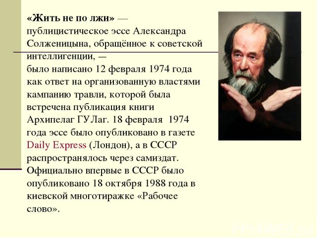 «Жить не по лжи» — публицистическое эссе Александра Солженицына, обращённое к советской интеллигенции, — было написано 12 февраля 1974 года как ответ на организованную властями кампанию травли, которой была встречена публикация книги Архипелаг ГУЛаг…