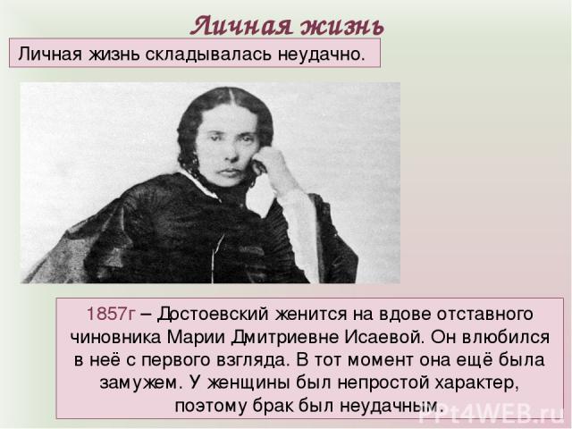 Личная жизнь 1857г – Достоевский женится на вдове отставного чиновника Марии Дмитриевне Исаевой. Он влюбился в неё с первого взгляда. В тот момент она ещё была замужем. У женщины был непростой характер, поэтому брак был неудачным. Личная жизнь склад…