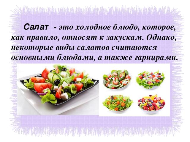 Салат - это холодное блюдо, которое, как правило, относят к закускам. Однако, некоторые виды салатов считаются основными блюдами, а также гарнирами.