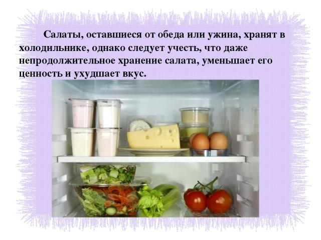 Салаты, оставшиеся от обеда или ужина, хранят в холодильнике, однако следует учесть, что даже непродолжительное хранение салата, уменьшает его ценность и ухудшает вкус.