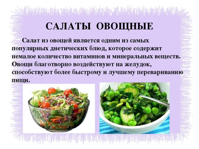 САЛАТЫ ОВОЩНЫЕ Салат из овощей является одним из самых популярных диетических блюд, которое содержит немалое количество витаминов и минеральных веществ. Овощи благотворно воздействуют на желудок, способствуют более быстрому и лучшему перевариванию пищи. 