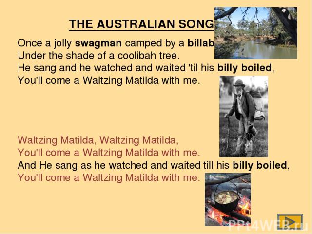 Once a jolly swagman camped by a billabong, Under the shade of a coolibah tree. He sang and he watched and waited 'til his billy boiled, You'll come a Waltzing Matilda with me. Waltzing Matilda, Waltzing Matilda, You'll come a Waltzing Matilda with …