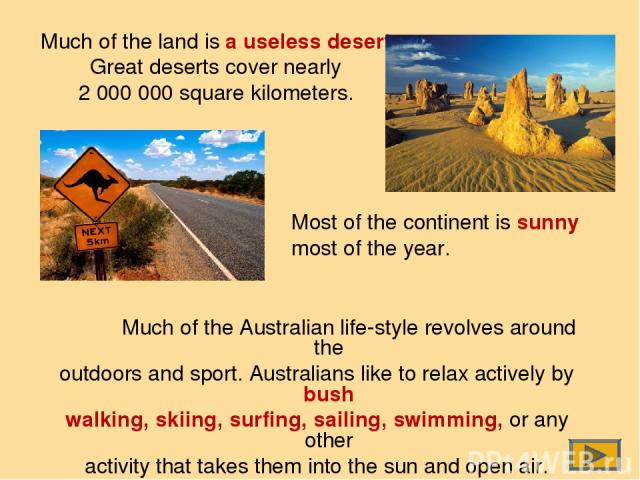 Much of the land is a useless desert. Great deserts cover nearly 2 000 000 square kilometers. Much of the Australian life-style revolves around the outdoors and sport. Australians like to relax actively by bush walking, skiing, surfing, sailing, swi…