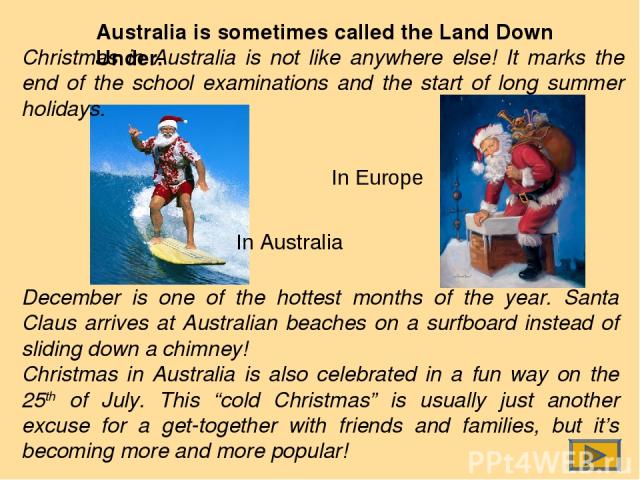 Australia is sometimes called the Land Down Under. In Australia In Europe December is one of the hottest months of the year. Santa Claus arrives at Australian beaches on a surfboard instead of sliding down a chimney! Christmas in Australia is also c…