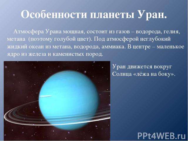 Особенности планеты Уран. Атмосфера Урана мощная, состоит из газов – водорода, гелия, метана (поэтому голубой цвет). Под атмосферой неглубокий жидкий океан из метана, водорода, аммиака. В центре – маленькое ядро из железа и каменистых пород. Уран дв…