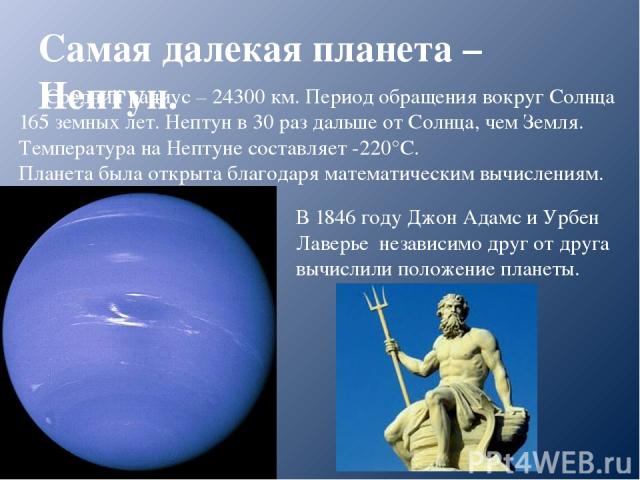 Самая далекая планета – Нептун. Средний радиус – 24300 км. Период обращения вокруг Солнца 165 земных лет. Нептун в 30 раз дальше от Солнца, чем Земля. Температура на Нептуне составляет -220°С. Планета была открыта благодаря математическим вычисления…