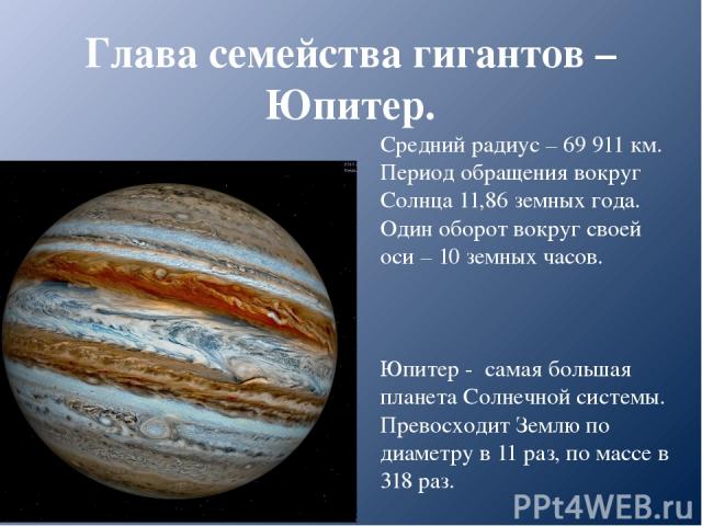 Глава семейства гигантов – Юпитер. Средний радиус – 69 911 км. Период обращения вокруг Солнца 11,86 земных года. Один оборот вокруг своей оси – 10 земных часов. Юпитер - самая большая планета Солнечной системы. Превосходит Землю по диаметру в 11 раз…