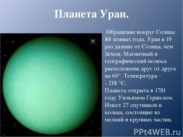 Планета Уран. Обращение вокруг Солнца 84 земных года. Уран в 19 раз дальше от Солнца, чем Земля. Магнитный и географический полюса расположены друг от друга на 60°. Температура – - 218 °С. Планета открыта в 1781 году Уильямом Гершелем. Имеет 27 спут…