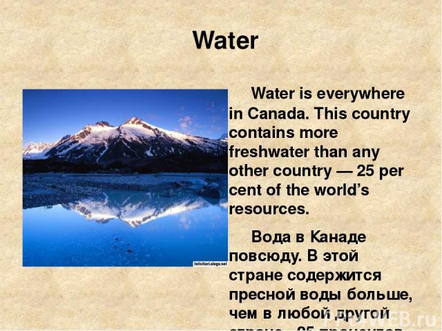 Water Water is everywhere in Canada. This country contains more freshwater than any other country — 25 per cent of the world’s resources. Вода в Канаде повсюду. В этой стране содержится пресной воды больше, чем в любой другой стране - 25 процентов м…