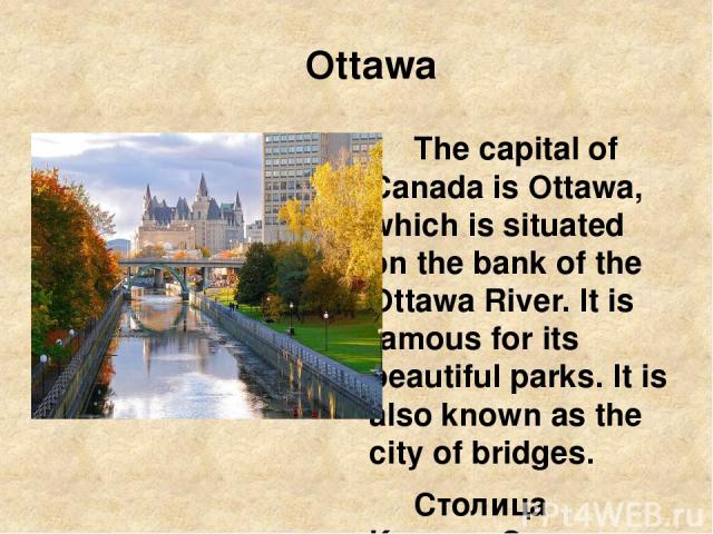 Ottawa The capital of Canada is Ottawa, which is situated on the bank of the Ottawa River. It is famous for its beautiful parks. It is also known as the city of bridges. Столица Канады Оттава, которая находится на берегу реки Оттавы. Она славится св…