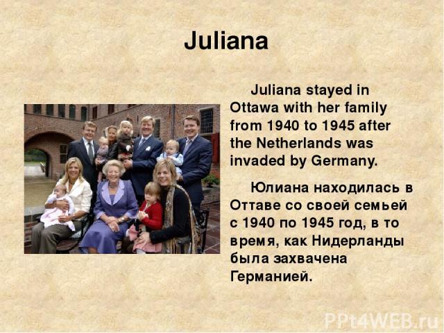 Juliana Juliana stayed in Ottawa with her family from 1940 to 1945 after the Netherlands was invaded by Germany. Юлиана находилась в Оттаве со своей семьей с 1940 по 1945 год, в то время, как Нидерланды была захвачена Германией.