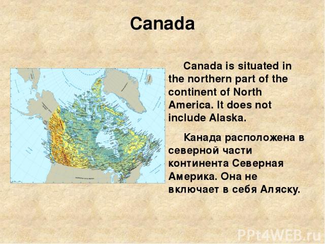 Canada Canada is situated in the northern part of the continent of North America. It does not include Alaska. Канада расположена в северной части континента Северная Америка. Она не включает в себя Аляску.