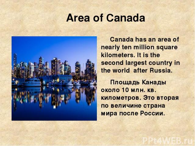 Area of Canada Canada has an area of nearly ten million square kilometers. It is the second largest country in the world after Russia. Площадь Канады около 10 млн. кв. километров. Это вторая по величине страна мира после России.