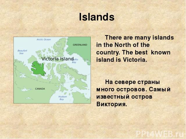 Islands There are many islands in the North of the country. The best known island is Victoria. На севере страны много островов. Самый известный остров Виктория.