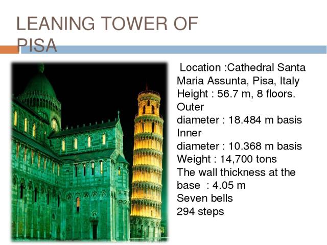 LEANING TOWER OF PISA Location :Cathedral Santa Maria Assunta, Pisa, Italy Height : 56.7 m, 8 floors. Outer diameter : 18.484 m basis Inner diameter : 10.368 m basis Weight : 14,700 tons The wall thickness at the base  : 4.05 m Seven bells 294 steps