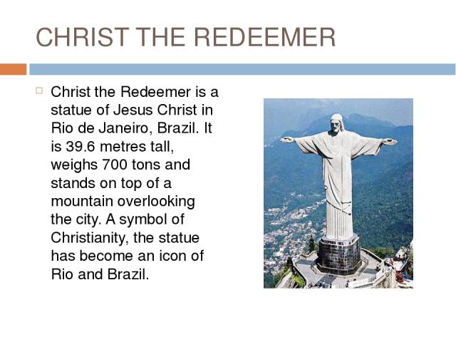 CHRIST THE REDEEMER Christ the Redeemer is a statue of Jesus Christ in Rio de Janeiro, Brazil. It is 39.6 metres tall, weighs 700 tons and stands on top of a mountain overlooking the city. A symbol of Christianity, the statue has become an icon of R…