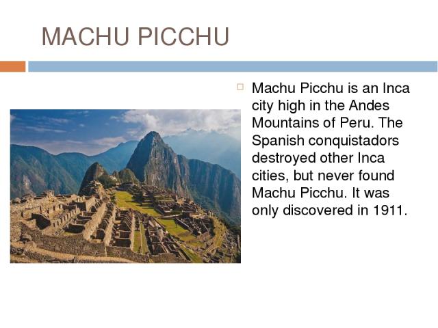 MACHU PICCHU Machu Picchu is an Inca city high in the Andes Mountains of Peru. The Spanish conquistadors destroyed other Inca cities, but never found Machu Picchu. It was only discovered in 1911.