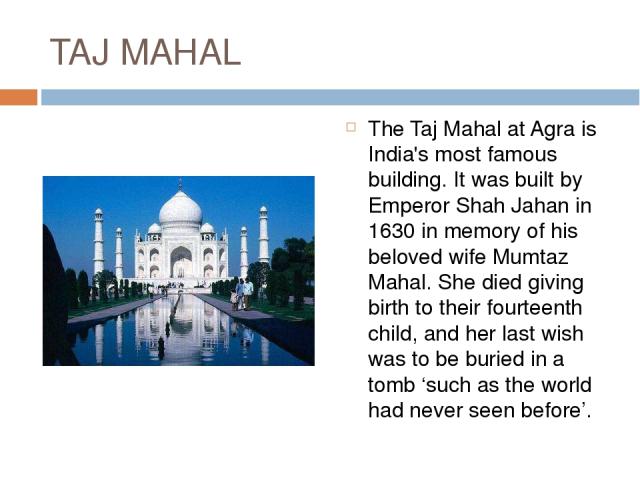 TAJ MAHAL The Taj Mahal at Agra is India's most famous building. It was built by Emperor Shah Jahan in 1630 in memory of his beloved wife Mumtaz Mahal. She died giving birth to their fourteenth child, and her last wish was to be buried in a tomb ‘su…