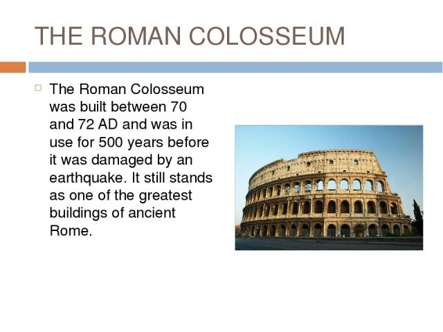 THE ROMAN COLOSSEUM The Roman Colosseum was built between 70 and 72 AD and was in use for 500 years before it was damaged by an earthquake. It still stands as one of the greatest buildings of ancient Rome.